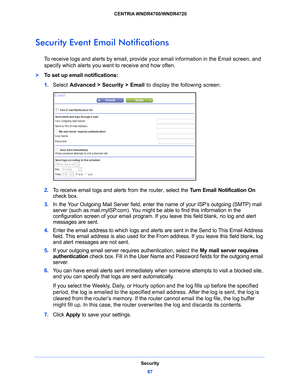 Page 87Security87
 CENTRIA WNDR4700/WNDR4720
Security Event Email Notifications
To receive logs and alerts by email, provide 
your email information in the Email screen, and 
specify which alerts you want to receive and how often. 
To set up email notifications:
1.  Select  Adv
 anced > Security >  Email  to display the following screen:
2. To receive email logs and alerts from the router, select the  Turn Email Notification On 
check box.
3.  In the Y
our Outgoing Mail Server field, enter the name of your...