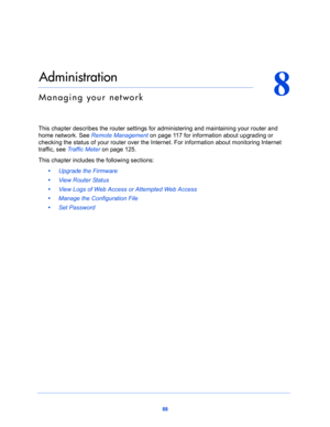 Page 8888
8
8.   Administration
Managing your network
This chapter describes the router settings for administering and maintaining your router and 
home network. See 
Remote Management on page 11 7 for information about upgrading or 
checking the status of your router over the Internet. For information about monitoring Internet 
traffic, see 
Traffic Meter on page 125.
This chapter includes the following sections:
•     Upgrade the Firmware 
•     View Router Status 
•     View Logs of Web Access or Attempted...