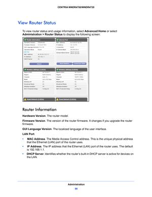 Page 90Administration90
CENTRIA WNDR4700/WNDR4720 
View Router Status
To view router status and usage information, select Advanced Home
 or select 
Administration > Router Status to display the following screen:
 
Router Information
Hardware Version . The router model.
Firmware  Ve r s i o n. T
he version of the router firmware. It changes if you upgrade the router 
firmware.
GUI Language Version . Th
 e localized language of the user interface.
LAN Port .
•      MAC Addres
 s. The Media Access Control address....