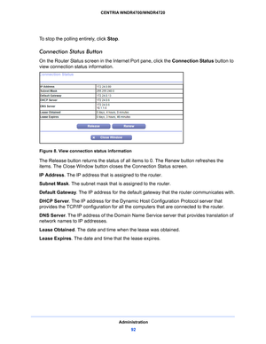 Page 92Administration92
CENTRIA WNDR4700/WNDR4720 
To stop the polling entirely, click 
Stop.
Connection Status Button
On the Router Status screen in the Internet Port pane, click the  Connection Status button to 
view connection status information. 
Figure 8. View connection status information
The Release button returns the status of all items to 0. The Renew button refreshes the 
items. The Close Window button closes the Connection Status screen.
IP Address. T
 he IP address that is assigned to the router....