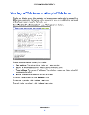 Page 94Administration94
CENTRIA WNDR4700/WNDR4720 
View Logs of Web Access or Attempted Web Access
The log is a detailed record of the websites you 
have accessed or attempted to access. Up to 
256  entries are stored in the log. Log entries appear only when keyword blocking is enabled 
and n
 o log entries are made for the trusted user.
Select Advanc
 ed > Administration > Logs . The Logs screen displays.
The log screen shows the following information:
•     Date and 
 time. The date and time the log entry was...