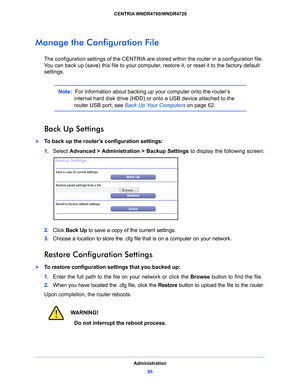 Page 95Administration95
 CENTRIA WNDR4700/WNDR4720
Manage the Configuration File
The configuration settings of the CENTRIA are stor
ed within the router in a configuration file. 
You can back up (save) this file to your computer, restore it, or reset it to the factory default 
settings.
Note:   For information about backing up your computer onto the router’s 
internal hard disk drive (HDD) or onto a USB device attached to the 
router USB port, see Back Up Your Computers  on page 62 .
Back Up Settings
To back...