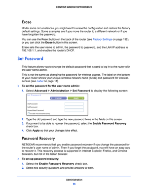 Page 96Administration96
CENTRIA WNDR4700/WNDR4720 
Erase
Under some circumstances, you might want to erase the configuration and restore the factory 
default settings. Some examples are if you move the router to a different network or if you 
have forgotten the password.
You can use the Reset button on the back of the router (see 
Factory Settings o
 n page 138 ), 
or you can click the  Eras
 e button in this screen.
Erase sets the user name to admin, the passw ord
  to password, and the LAN IP address to...