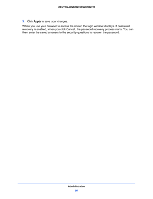 Page 97Administration
97  CENTRIA WNDR4700/WNDR4720
3. Click Apply to save your changes.
When you use your browser to access the router, the login window displays. If password 
recovery is enabled, when you click Cancel, the password recovery process starts. You can 
then enter the saved answers to the security questions to recover the password.   