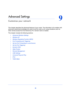 Page 9898
9
9.   Advanced Settings
Customize your network
This chapter describes the advanced features of your router. The information is for readers with 
advanced networking knowledge who want to set the router up for unique situations such as 
when remote access from the Internet by IP or domain name is needed. 
This chapter includes the following sections:
•     Advanced Wireless Settings 
•     Wireless AP 
•     Wireless Repeating Function (WDS) 
•     Port Forwarding and Triggering 
•     Set Up Port...