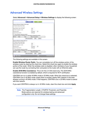 Page 99Advanced Settings99
 CENTRIA WNDR4700/WNDR4720
Advanced Wireless Settings
Select 
Advanced > Advanced Setup > Wireless Settings  to display the following screen:
The following settings are available in this screen:
Enable Wireless Router Radio . Y
 ou can completely turn off the wireless portion of the 
wireless router by clearing this check box. Select this check box again to enable the wireless 
portion of the router. When the wireless radio  is disabled, other members of your household 
can use the...