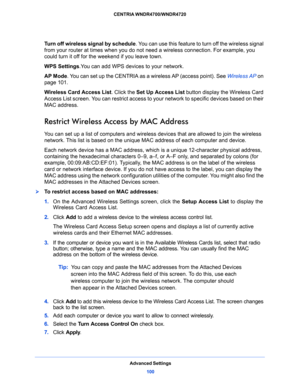 Page 100Advanced Settings
100 CENTRIA WNDR4700/WNDR4720 
Turn off wireless signal by schedule. You can use this feature to turn off the wireless signal 
from your router at times when you do not need a wireless connection. For example, you 
could turn it off for the weekend if you leave town.
WPS Settings.You can add WPS devices to your network. 
AP Mode. You can set up the CENTRIA as a wireless AP (access point). See Wireless AP on 
page 101.
Wireless Card Access List. Click the Set Up Access List button...