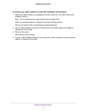 Page 11Hardware and Internet Setup 
11  High Speed Cable Modem
To connect your cable modem to a router after installation and activation:
1. Reboot the cable modem by unplugging the power cable from the cable modem and 
plugging it back in.
Note:Do not disconnect the cable modem from the cable outlet.
When the startup procedure is complete, the Power LED lights green.
Wait for the Internet LED to stop blinking and light solid green.
2. Use an Ethernet cable to connect the Ethernet port on the cable modem to...