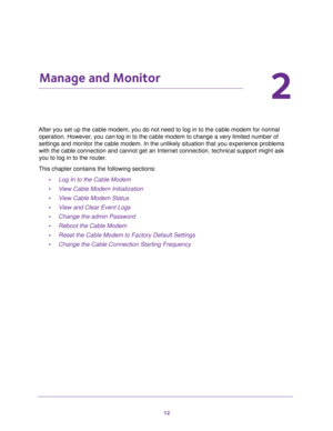 Page 1212
2
2.   Manage and Monitor
After you set up the cable modem, you do not need to log in to the cable modem for normal 
operation. However, you can log in to the cable modem to change a very limited number of 
settings and monitor the cable modem. In the unlikely situation that you experience problems 
with the cable connection and cannot get an Internet connection, technical support might ask 
you to log in to the router.
This chapter contains the following sections:
•Log In to the Cable Modem
•View...