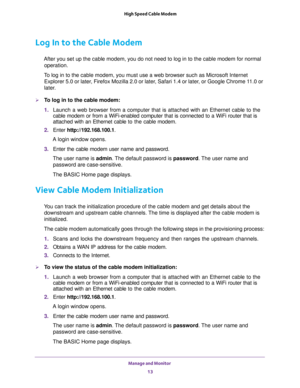 Page 13Manage and Monitor 
13  High Speed Cable Modem
Log In to the Cable Modem
After you set up the cable modem, you do not need to log in to the cable modem for normal 
operation.
To log in to the cable modem, you must use a web browser such as Microsoft Internet 
Explorer 5.0 or later, Firefox Mozilla 2.0 or later, Safari 1.4 or later, or Google Chrome 11.0 or 
later.
To log in to the cable modem:
1. Launch a web browser from a computer that is attached with an Ethernet cable to the 
cable modem or from a...