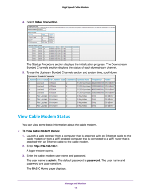 Page 14Manage and Monitor 14
High Speed Cable Modem 
4. 
Select  Cable Connection.
The Startup Procedure section displays the initialization progress. The Downstream 
Bonded Channels section displays the status of each downstream channel.
5.  T
o see the Upstream Bonded Channels section and system time, scroll down.\
View Cable Modem Status
You can view some basic information about the cable modem.
To view cable modem status:
1.  Launch a web browser from a computer that is attached with an Ethernet c\
able...