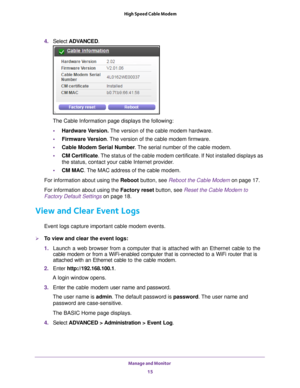 Page 15Manage and Monitor 15
 High Speed Cable Modem
4. 
Select  ADVANCED. 
The Cable Information page displays the following: • Hardware V
 ersion. The version of the cable modem hardware.
• Firmware Version. 
The version of the cable modem firmware.
• Cable Modem Serial Number . 
 The serial number of the cable modem.
• CM Certificate. 
 The status of the cable modem certificate. If Not installed displays as \
the status, contact your cable Internet provider.
• CM MAC. 
 The MAC address of the cable modem....
