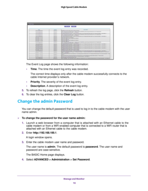 Page 16Manage and Monitor 16
High Speed Cable Modem 
The Event Log page shows the following information:
• T
ime. The time the event log entry was recorded.
The correct time displays only after the cable modem successfully connec\
ts to the cable Internet provider
 ’s network.
• Priority . 
 The severity of the event log entry.
• Description. 
 A description of the event log entry.
5.  T
o refresh the log page, click the  Refresh button.
6.  T
o clear the log entries, click the  Clear Log button.
Change the...