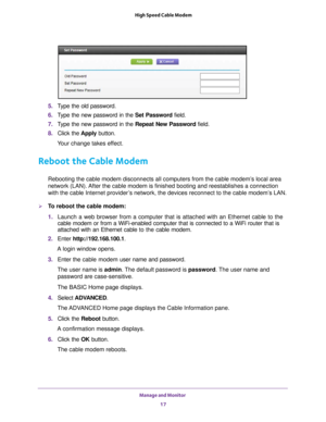 Page 17Manage and Monitor 17
 High Speed Cable Modem
5. 
Type the old password.
6.  T
ype the new password in the  Set Password field.
7.  T
ype the new password in the  Repeat New Password field.
8.  Click the  Apply button.
Your change takes effect.
Reboot the Cable Modem
Rebooting the cable modem disconnects all computers from the cable modem\
’s local area 
network (LAN). After the cable modem is finished booting and reestablishes a connection\
 
with the cable Internet provider’s network, the devices...