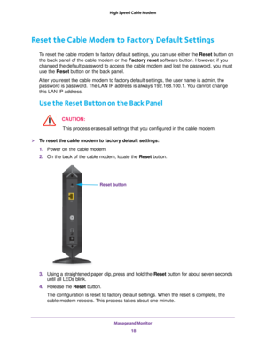 Page 18Manage and Monitor 18
High Speed Cable Modem 
Reset the Cable Modem to Factory Default Settings
To reset the cable modem to factory default settings, you can use either \
the Reset button on 
the back panel of the cable modem or the Factory reset software button. However, if you 
changed the default password to access the cable modem and lost the pass\
word, you must 
use the Reset button on the back panel.
After you reset the cable modem to factory default settings, the user na\
me is admin, the...