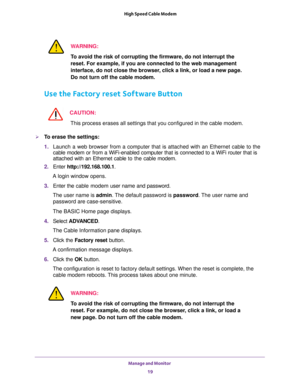 Page 19Manage and Monitor 
19  High Speed Cable Modem
WARNING:
To avoid the risk of corrupting the firmware, do not interrupt the 
reset. For example, if you are connected to the web management 
interface, do not close the browser, click a link, or load a new page. 
Do not turn off the cable modem.
Use the Factory reset Software Button
CAUTION:
This process erases all settings that you configured in the cable modem.
To erase the settings:
1. Launch a web browser from a computer that is attached with an...