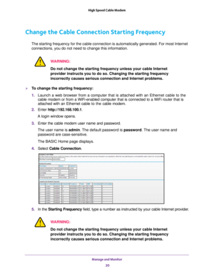 Page 20Manage and Monitor 20
High Speed Cable Modem 
Change the Cable Connection Starting Frequency
The starting frequency for the cable connection is automatically generat\
ed. For most Internet 
connections, you do not need to change this information.
WARNING:
Do not change the starting frequency unless your cable Internet 
provider instructs you to do so. Changing the starting frequency 
incorrectly causes serious connection and Internet problems.
To change the starting frequency:
1.  Launch a web browser...