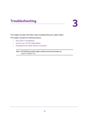 Page 2222
3
3.   Troubleshooting
This chapter provides information about troubleshooting your cable modem. 
The chapter includes the following sections:
•Use LEDs to Troubleshoot
•Cannot Log In to the Cable Modem
•Troubleshoot the Cable Internet Connection
Note:NETGEAR provides helpful articles and documentation at 
support.netgear.com. 
