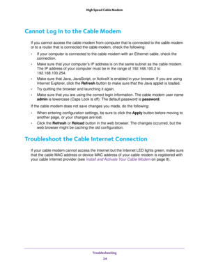 Page 24Troubleshooting 
24 High Speed Cable Modem 
Cannot Log In to the Cable Modem
If you cannot access the cable modem from computer that is connected to the cable modem 
or to a router that is connected the cable modem, check the following:
•If your computer is connected to the cable modem with an Ethernet cable, check the 
connection.
•Make sure that your computer’s IP address is on the same subnet as the cable modem. 
The IP address of your computer must be in the range of 192.168.100.2 to...