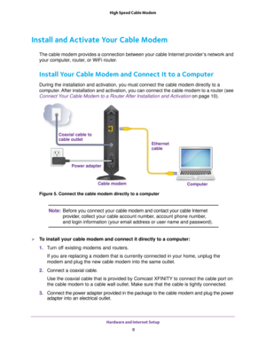 Page 8Hardware and Internet Setup 8
High Speed Cable Modem 
Install and Activate Your Cable Modem
The cable modem provides a connection between your cable Internet provid\
er’s network and 
your computer, router, or WiFi router. 
Install Your Cable Modem and Connect It to a Computer
During the installation and activation, you must connect the cable modem\
 directly to a 
computer. After installation and activation, you can connect the cable modem to a \
router (see 
Connect Your Cable Modem to a Router After...