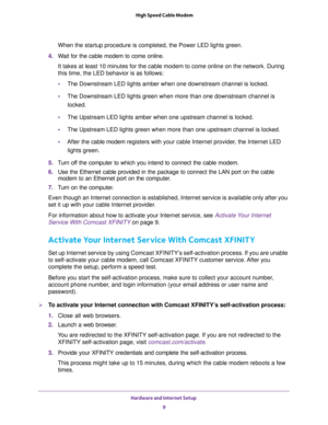Page 9Hardware and Internet Setup 
9  High Speed Cable Modem
When the startup procedure is completed, the Power LED lights green.
4. Wait for the cable modem to come online.
It takes at least 10 minutes for the cable modem to come online on the network. During 
this time, the LED behavior is as follows:
•The Downstream LED lights amber when one downstream channel is locked.
•The Downstream LED lights green when more than one downstream channel is 
locked.
•The Upstream LED lights amber when one upstream...
