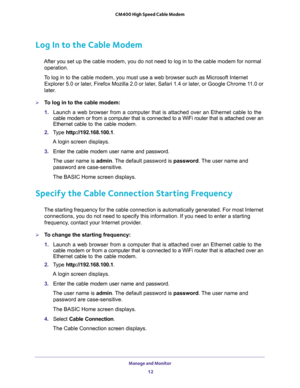 Page 12Manage and Monitor 
12 CM400 High Speed Cable Modem 
Log In to the Cable Modem
After you set up the cable modem, you do not need to log in to the cable modem for normal 
operation.
To log in to the cable modem, you must use a web browser such as Microsoft Internet 
Explorer 5.0 or later, Firefox Mozilla 2.0 or later, Safari 1.4 or later, or Google Chrome 11.0 or 
later.
To log in to the cable modem:
1. Launch a web browser from a computer that is attached over an Ethernet cable to the 
cable modem or...