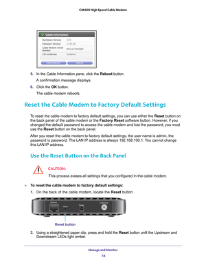 Page 18Manage and Monitor 18
CM400 High Speed Cable Modem 
 
5. 
In the Cable Information pane, click the  Reboot button.
A confirmation message displays.
6.  Click the  OK button.
The cable modem reboots.
Reset the Cable Modem to Factory Default Settings
To reset the cable modem to factory default settings, you can use either \
the Reset button on  the back panel of the cable modem or the Factory Reset software button. However, if you 
changed the default password to access the cable modem and lost the pass\...