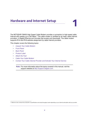 Page 44
1
1.   Hardware and Internet Setup
The NETGEAR CM400 High Speed Cable Modem provides a connection to high-speed cable 
Internet with speeds up to 340 Mbps.1 The cable modem is certified by all major cable Internet 
providers. A Gigabit Ethernet port provides fast access and downloads. The cable modem 
supports IPv4 and IPv6 address assignment by cable Internet providers.
This chapter covers the following topics:
•Unpack Your Cable Modem
•Front Panel
•Back Panel
•Product Label
•Attach the Feet
•Cable...
