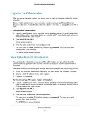 Page 14Manage and Monitor 
14 CM500 High Speed Cable Modem 
Log In to the Cable Modem
After you set up the cable modem, you do not need to log in to the cable modem for normal 
operation.
To log in to the cable modem, you must use a web browser such as Microsoft Internet 
Explorer 5.0 or later, Firefox Mozilla 2.0 or later, Safari 1.4 or later, or Google Chrome 11.0 or 
later.
To log in to the cable modem:
1. Launch a web browser from a computer that is attached over an Ethernet cable to the 
cable modem or...