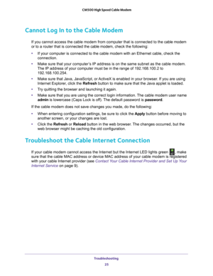 Page 25Troubleshooting 25
 CM500 High Speed Cable Modem
Cannot Log In to the Cable Modem
If you cannot access the cable modem from computer that is connected to \
the cable modem 
or to a router that is connected the cable modem, 
check the following:
• If your computer is connected to the cable modem with an Ethernet cable,\
 check the 
connection.
• Make sure that your computer
 ’s IP address is on the same subnet as the cable modem. 
The IP address of your computer must be in the range of 192.168.100.2 to\...