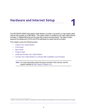 Page 44
1
1.   Hardware and Internet Setup
The NETGEAR CM500 High Speed Cable Modem provides a connection to high-speed cable 
Internet with speeds up to 680 Mbps.1 The cable modem is certified by all major cable Internet 
providers. A Gigabit Ethernet port provides fast access and downloads. The cable modem 
supports the assignment of IPv4 and IPv6 addresses by cable Internet providers.
This chapter covers the following topics:
•Unpack Your Cable Modem
•Front Panel
•Back Panel
•Product Label
•Install and...