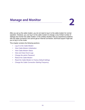 Page 1313
2
2.   Manage and Monitor
After you set up the cable modem, you do not need to log in to the cable modem for normal 
operation. However, you can log in to the cable modem to change a very limited number of 
settings and monitor the cable modem. In the unlikely situation that you experience problems 
with the cable connection and cannot get an Internet connection, technical support might ask 
you to log in to the router.
This chapter contains the following sections:
•Log In to the Cable Modem
•View...