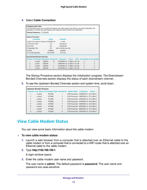 Page 15Manage and Monitor 15
 High Speed Cable Modem
4. 
Select  Cable Connection.
The Startup Procedure section displays the initialization progress. The Downstream 
Bonded Channels section displays the status of each downstream channel..\
5.  T
o see the Upstream Bonded Channels section and system time, scroll down.\
View Cable Modem Status
You can view some basic information about the cable modem.
To view cable modem status:
1.  Launch a web browser from a computer that is attached over an Ethernet c\...