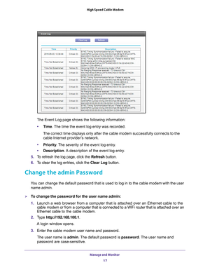 Page 17Manage and Monitor 17
 High Speed Cable Modem
The Event Log page shows the following information:
• T
ime. The time the event log entry was recorded.
The correct time displays only after the cable modem successfully connec\
ts to the cable Internet provider
 ’s network.
• Priority . 
 The severity of the event log entry.
• Description. 
 A description of the event log entry.
5.  T
o refresh the log page, click the Refresh button.
6. T
o clear the log entries, click the  Clear Log button.
Change the admin...