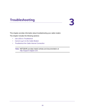 Page 2323
3
3.   Troubleshooting
This chapter provides information about troubleshooting your cable modem. 
The chapter includes the following sections:
•Use LEDs to Troubleshoot
•Cannot Log In to the Cable Modem
•Troubleshoot the Cable Internet Connection
Note:NETGEAR provides helpful articles and documentation at 
http://support.netgear.com. 