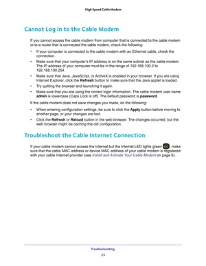 Page 25Troubleshooting 25
 High Speed Cable Modem
Cannot Log In to the Cable Modem
If you cannot access the cable modem from computer that is connected to \
the cable modem 
or to a router that is connected the cable modem, 
check the following:
• If your computer is connected to the cable modem with an Ethernet cable,\
 check the 
connection.
• Make sure that your computer
 ’s IP address is on the same subnet as the cable modem. 
The IP address of your computer must be in the range of 192.168.100.2 to\...