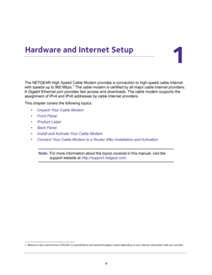 Page 44
1
1.   Hardware and Internet Setup
The NETGEAR High Speed Cable Modem provides a connection to high-speed cable Internet 
with speeds up to 960 Mbps.1 The cable modem is certified by all major cable Internet providers. 
A Gigabit Ethernet port provides fast access and downloads. The cable modem supports the 
assignment of IPv4 and IPv6 addresses by cable Internet providers.
This chapter covers the following topics:
•Unpack Your Cable Modem
•Front Panel
•Product Label
•Back Panel
•Install and Activate...