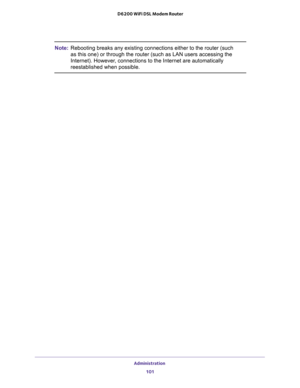 Page 101Administration 
101  D6200 WiFi DSL Modem Router
Note:Rebooting breaks any existing connections either to the router (such 
as this one) or through the router (such as LAN users accessing the 
Internet). However, connections to the Internet are automatically 
reestablished when possible. 