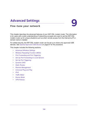 Page 102102
9
9.   Advanced Settings
Fine-tune your network
This chapter describes the advanced features of your WiFi DSL modem router. The information 
is for users with a solid understanding of networking concepts who want to set the WiFi DSL 
modem router up for unique situations such as when remote access from the Internet by IP or 
domain name is needed. 
For added security, the WiFi DSL modem router can be set up to share only approved USB 
devices. See 
Specify Approved USB Devices on page 67 for the...