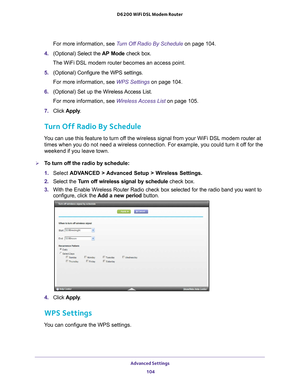 Page 104Advanced Settings 104
D6200 WiFi DSL Modem Router 
For more information, see Turn Off Radio By Schedule on page
 104.
4.  (Optional) Select the  AP Mode check box.
The WiFi DSL modem router becomes an access point.
5.  (Optional) Configure the WPS settings.
For more information, see WPS Settings  on page
  104.
6.  (Optional) Set up the Wireless 
 Access List.
For more information, see Wireless Access List  on page
  105.
7.  Click  Apply .
Turn Off Radio By Schedule
You can use this feature to turn off...