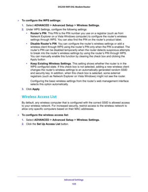 Page 105Advanced Settings 
105  D6200 WiFi DSL Modem Router
To configure the WPS settings:
1. Select ADVANCED > Advanced Setup > Wireless Settings.
2. Under WPS Settings, configure the following settings:
•Router’s PIN. This PIN is the PIN number you use on a registrar (such as from 
Network Explorer on a Vista Windows computer) to configure the router’s wireless 
settings through WPS. You can also find the PIN on the router’s product label.
•Disable Router’s PIN. You can configure the router’s wireless...