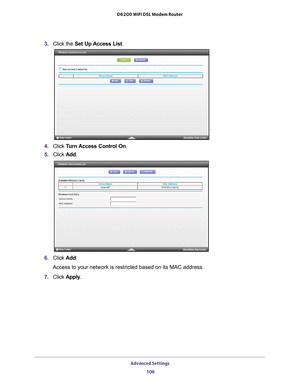 Page 106Advanced Settings 106
D6200 WiFi DSL Modem Router 
3. 
Click the  Set Up Access List .
4. Click  Turn Access Control On.
5.  Click  Add. 
6. Click  Add.
Access to your network is restricted based on its MAC address.
7.  Click  Apply . 