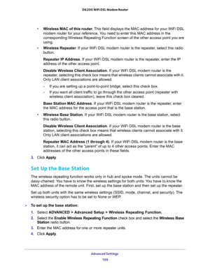 Page 109Advanced Settings 
109  D6200 WiFi DSL Modem Router
•Wireless MAC of this router. This field displays the MAC address for your WiFi DSL 
modem router for your reference. You need to enter this MAC address in the 
corresponding Wireless Repeating Function screen of the other access point you are 
using.
•Wireless Repeater. If your WiFi DSL modem router is the repeater, select this radio 
button.
Repeater IP Address. If your WiFi DSL modem router is the repeater, enter the IP 
address of the other access...