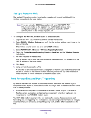 Page 110Advanced Settings 
110 D6200 WiFi DSL Modem Router 
Set Up a Repeater Unit
Use a wired Ethernet connection to set up the repeater unit to avoid conflicts with the 
wireless connection to the base station.
Note:If you are using the D6200 base station with a non-NETGEAR WiFi 
DSL modem router as the repeater, you might need to change more 
configuration settings. In particular, you should disable the DHCP 
server function on the wireless repeater AP.
To configure the WiFi DSL modem router as a repeater...