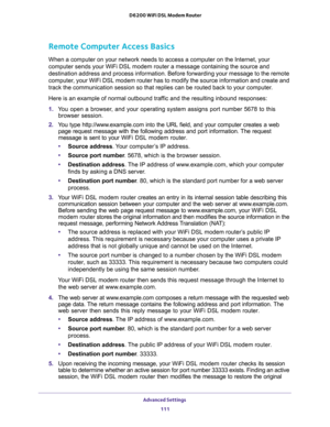 Page 111Advanced Settings 
111  D6200 WiFi DSL Modem Router
Remote Computer Access Basics
When a computer on your network needs to access a computer on the Internet, your 
computer sends your WiFi DSL modem router a message containing the source and 
destination address and process information. Before forwarding your message to the remote 
computer, your WiFi DSL modem router has to modify the source information and create and 
track the communication session so that replies can be routed back to your computer....