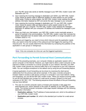 Page 113Advanced Settings 
113  D6200 WiFi DSL Modem Router
port. The IRC server also sends an identify message to your WiFi DSL modem router with 
destination port 113.
6. Upon receiving the incoming message to destination port 33333, your WiFi DSL modem 
router checks its session table to determine whether an active session for port number 
33333 exists. Finding an active session, the WiFi DSL modem router restores the original 
address information replaced by NAT and sends this reply message to your...