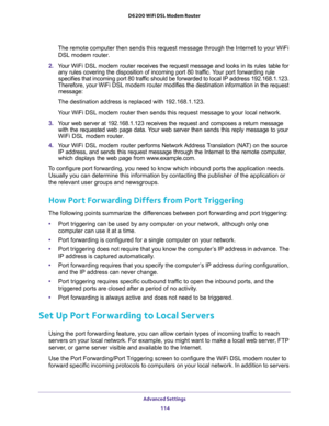 Page 114Advanced Settings 
114 D6200 WiFi DSL Modem Router 
The remote computer then sends this request message through the Internet to your WiFi 
DSL modem router.
2. Your WiFi DSL modem router receives the request message and looks in its rules table for 
any rules covering the disposition of incoming port 80 traffic. Your port forwarding rule 
specifies that incoming port 80 traffic should be forwarded to local IP address 192.168.1.123. 
Therefore, your WiFi DSL modem router modifies the destination...