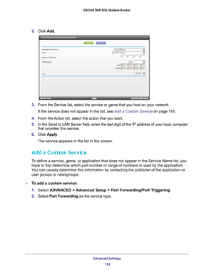 Page 116Advanced Settings 116
D6200 WiFi DSL Modem Router 
2. 
Click  Add.
3. From the Service list, select the service or game that you host on your \
network. 
If the service does not appear in the list, see  Add a Custom Service on page
  11 6.
4.  From the 
 Action list, select the action that you want.
5.  In the Send to LAN Server field, enter the last digit of the IP address \
of your local computer 
that provides this service. 
6.  Click  Apply . 
The service appears in the list in the screen.
Add a...