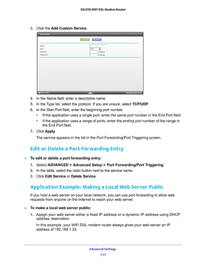 Page 117Advanced Settings 117
 D6200 WiFi DSL Modem Router
3. 
Click the  Add Custom Service.
4. In the Name field, enter a descriptive name. 
5.  In the 
Type list, select the protocol. If you are unsure, select  TCP/UDP.
6.  In the Start Port field, enter the beginning port number
 . 
• If the application uses a single port, enter the same port number in the\
 End Port field.
• If the application uses a range of ports, enter the ending port number o\
f the range in 
the End Port field.
7.  Click  Apply .
The...