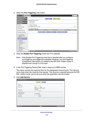 Page 119Advanced Settings 119
 D6200 WiFi DSL Modem Router
2. 
Select the Port Triggering  radio button.
3. Clear the Disable Port Triggering check box if it is selected.
Note: If the Disable Port Triggering check box is selected after you configure\
 
port triggering, port triggering is disabled. However, any port triggeri\
ng 
configuration information you added to the WiFi DSL modem router is 
retained even though it is not used.
4.  In the Port 
 Triggering Timeout field, enter a value up to 9999 minutes....